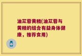 油苁蓉黄精(油苁蓉与黄精的组合有益身体健康，推荐食用)