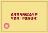 桑叶茶与黄精(桑叶茶与黄精：养生好选择)