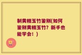 制黄精玉竹鉴别(如何鉴别黄精玉竹？新手也能学会！)