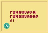 广西祛黄精华多少钱(广西祛黄精华价格是多少？)