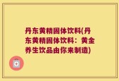 丹东黄精固体饮料(丹东黄精固体饮料：黄金养生饮品由你来制造)