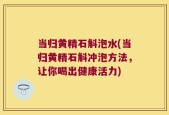 当归黄精石斛泡水(当归黄精石斛冲泡方法，让你喝出健康活力)
