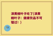 滇黄精叶子吃了(滇黄精叶子：健康饮品不可错过！)