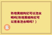 熟地黄精枸杞可以泡水喝吗(熟地黄精枸杞可以用来泡水喝吗？)