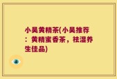 小吴黄精茶(小吴推荐：黄精蜜香茶，祛湿养生佳品)