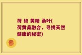 荷 绝 黄精 桑叶(荷黄桑融合，寻找天然健康的秘密)