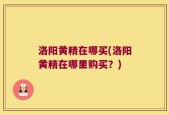 洛阳黄精在哪买(洛阳黄精在哪里购买？)
