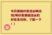 中药黄精炒焦泡水喝功效(喝炒焦黄精泡水的好处及功效，了解一下！)