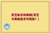 灵芝能否和黄精(灵芝与黄精是否可搭配？)