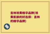 吉林祛黄精华品牌(祛黄肌肤的好选择：吉林的精华品牌)