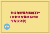 怎样自制银杏黄精茶叶(自制银杏黄精茶叶制作方法分享)