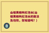 山楂黄精枸杞泡水(山楂黄精枸杞泡水的做法及功效，你知道吗？)