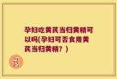 孕妇吃黄芪当归黄精可以吗(孕妇可否食用黄芪当归黄精？)