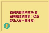 西藏黄精收购商家(西藏黄精收购商家：优质野生人参一键搜索)