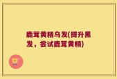 鹿茸黄精乌发(提升黑发，尝试鹿茸黄精)