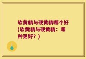 软黄精与硬黄精哪个好(软黄精与硬黄精：哪种更好？)