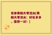 党参黄精大枣泡水(黄精大枣泡水：好处多多，值得一试！)