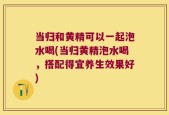当归和黄精可以一起泡水喝(当归黄精泡水喝，搭配得宜养生效果好)