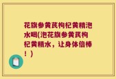 花旗参黄芪枸杞黄精泡水喝(泡花旗参黄芪枸杞黄精水，让身体倍棒！)