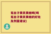 菟丝子黄芪黄精喝(喝菟丝子黄芪黄精的好处及剂量建议)