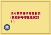 请问黄精种子哪里有卖(黄精种子哪里能买到？)