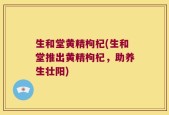 生和堂黄精枸杞(生和堂推出黄精枸杞，助养生壮阳)