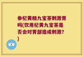参杞黄精九宝茶刺激胃吗(饮用杞黄九宝茶是否会对胃部造成刺激？)