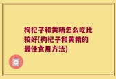 枸杞子和黄精怎么吃比较好(枸杞子和黄精的最佳食用方法)
