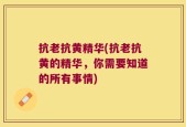 抗老抗黄精华(抗老抗黄的精华，你需要知道的所有事情)