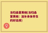 当归桑葚黄精(当归桑葚黄精：滋补身体养生的好选择)