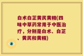 白术白芷黄芪黄精(四味中草药常用于中医治疗，分别是白术、白芷、黄芪和黄精)