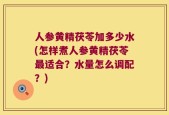 人参黄精茯苓加多少水(怎样煮人参黄精茯苓最适合？水量怎么调配？)
