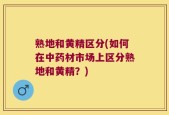 熟地和黄精区分(如何在中药材市场上区分熟地和黄精？)