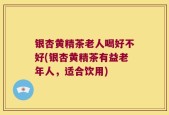 银杏黄精茶老人喝好不好(银杏黄精茶有益老年人，适合饮用)