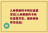 人参黄精玛卡枸杞桑葚芡实(人参黄精玛卡枸杞桑葚芡实，强身健体养生佳品)