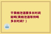 干黄精泡酒要多长时间能喝(黄精泡酒等待喝多长时间？)