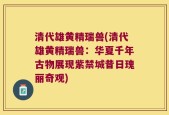 清代雄黄精瑞兽(清代雄黄精瑞兽：华夏千年古物展现紫禁城昔日瑰丽奇观)