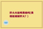肝火大能喝黄精吗(黄精能缓解肝火？)