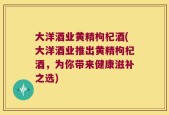 大洋酒业黄精枸杞酒(大洋酒业推出黄精枸杞酒，为你带来健康滋补之选)