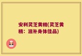 安利灵芝黄精(灵芝黄精：滋补身体佳品)