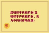 昆明禄丰黄精药材(昆明禄丰产黄精药材，助力中药材市场发展)