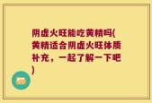 阴虚火旺能吃黄精吗(黄精适合阴虚火旺体质补充，一起了解一下吧)