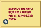 清源堂人参黄精黑枸杞茶(清源堂人参黄精黑枸杞茶：滋补养生的最佳选择)