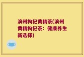 滨州枸杞黄精茶(滨州黄精枸杞茶：健康养生新选择)