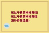 菟丝子黄芪枸杞黄精(菟丝子黄芪枸杞黄精：滋补养生佳品)