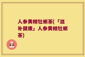 人参黄精牡蛎茶(「滋补健康」人参黄精牡蛎茶)