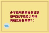 少年能喝黄精党参甘草茶吗(能不能给少年喝黄精党参甘草茶？)