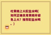 吃黄精上火配盐水喝(如何正确食用黄精并避免上火？推荐配盐水喝。)
