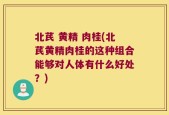北芪 黄精 肉桂(北芪黄精肉桂的这种组合能够对人体有什么好处？)