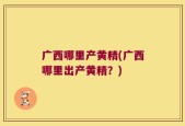 广西哪里产黄精(广西哪里出产黄精？)